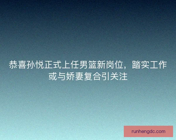 恭喜孙悦正式上任男篮新岗位，踏实工作或与娇妻复合引关注