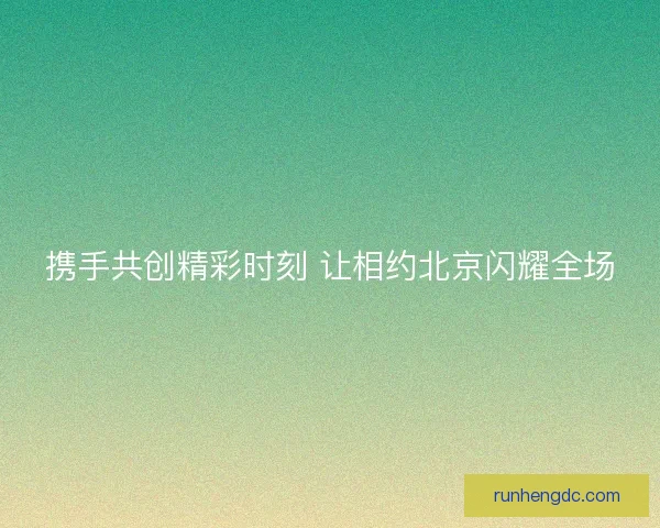 携手共创精彩时刻 让相约北京闪耀全场