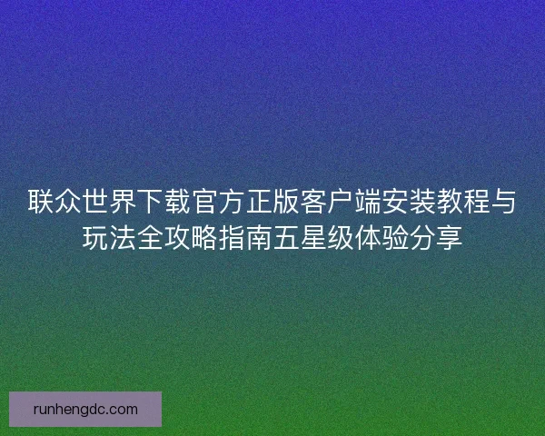 联众世界下载官方正版客户端安装教程与玩法全攻略指南五星级体验分享