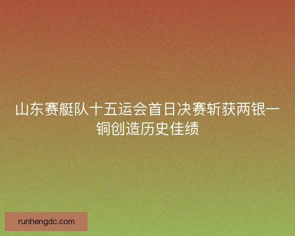 山东赛艇队十五运会首日决赛斩获两银一铜创造历史佳绩