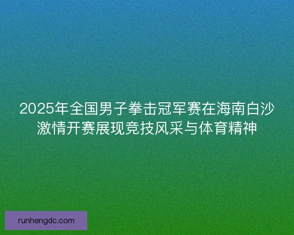 2025年全国男子拳击冠军赛在海南白沙激情开赛展现竞技风采与体育精神