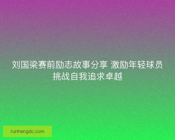 刘国梁赛前励志故事分享 激励年轻球员挑战自我追求卓越