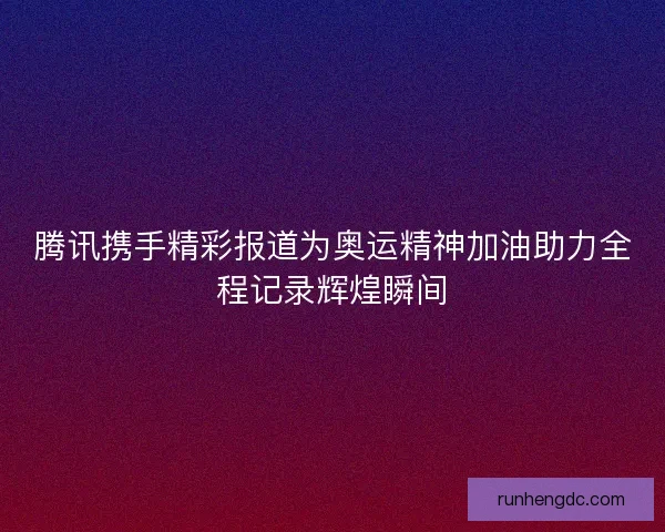 腾讯携手精彩报道为奥运精神加油助力全程记录辉煌瞬间